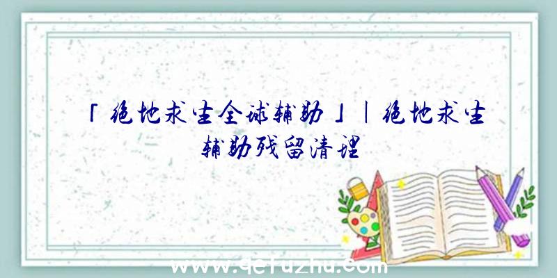 「绝地求生全球辅助」|绝地求生辅助残留清理